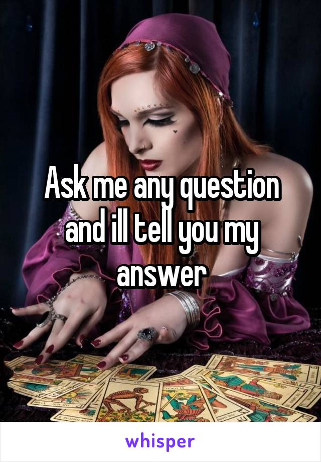 Ask me any question and ill tell you my answer