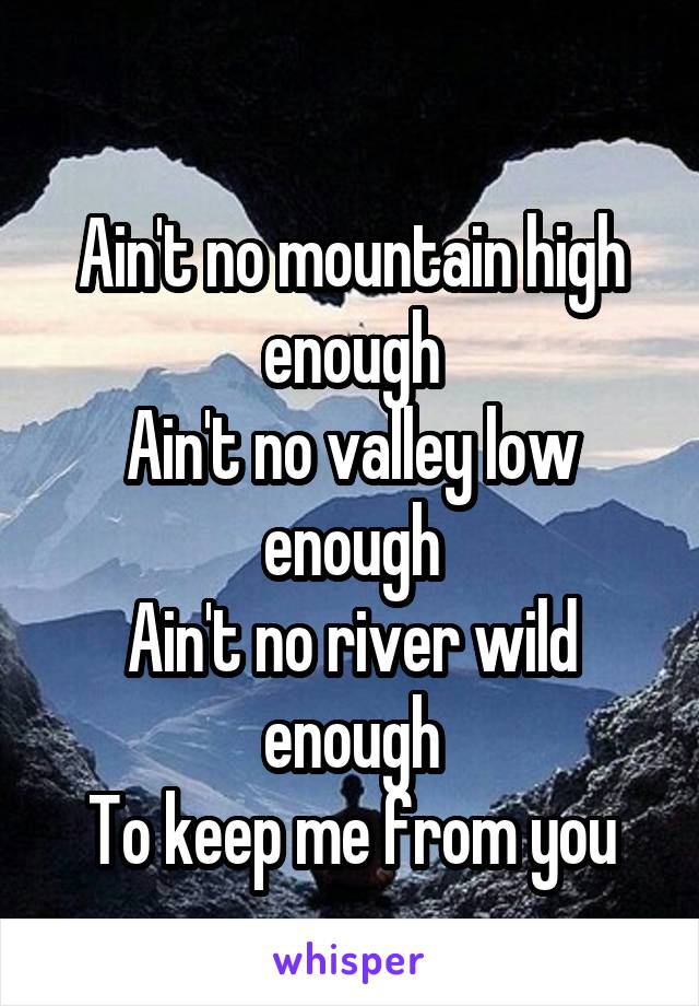 
Ain't no mountain high enough
Ain't no valley low enough
Ain't no river wild enough
To keep me from you