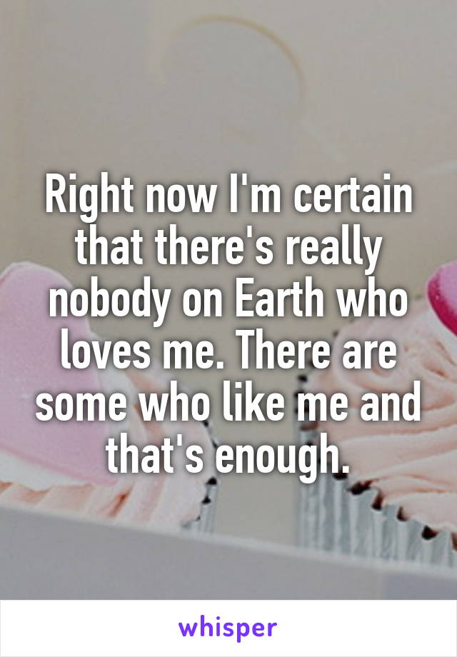 Right now I'm certain that there's really nobody on Earth who loves me. There are some who like me and that's enough.