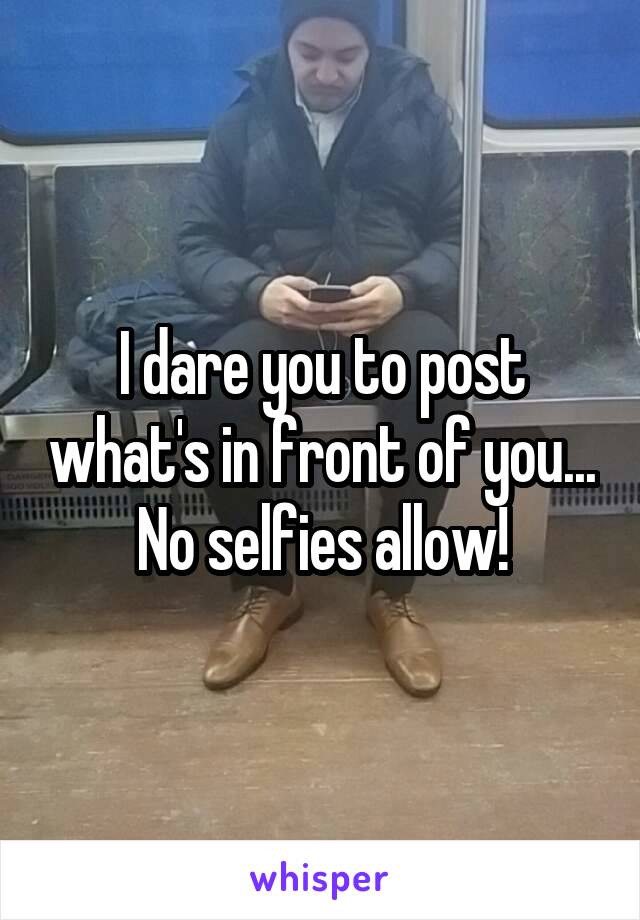 I dare you to post what's in front of you...
No selfies allow!