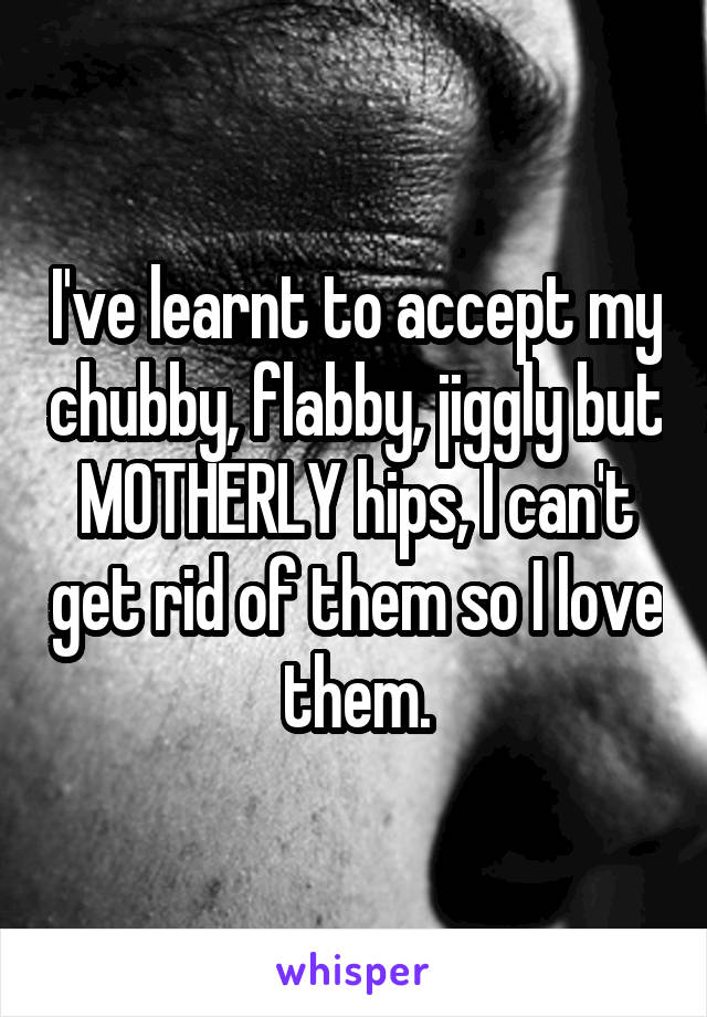 I've learnt to accept my chubby, flabby, jiggly but MOTHERLY hips, I can't get rid of them so I love them.