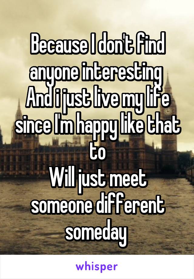 Because I don't find anyone interesting 
And i just live my life since I'm happy like that to
Will just meet someone different someday 