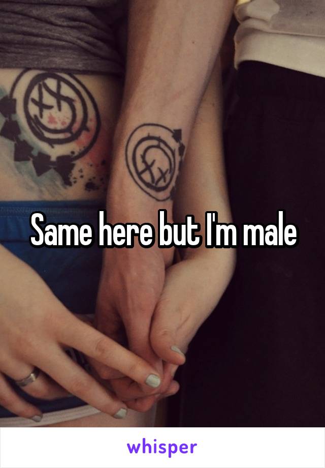 Same here but I'm male