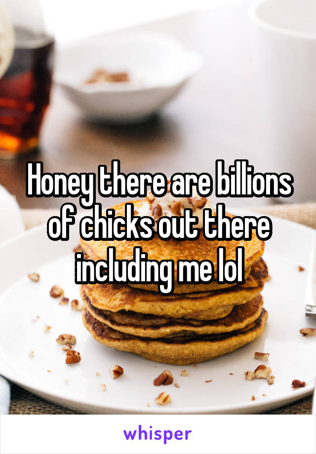 Honey there are billions of chicks out there including me lol