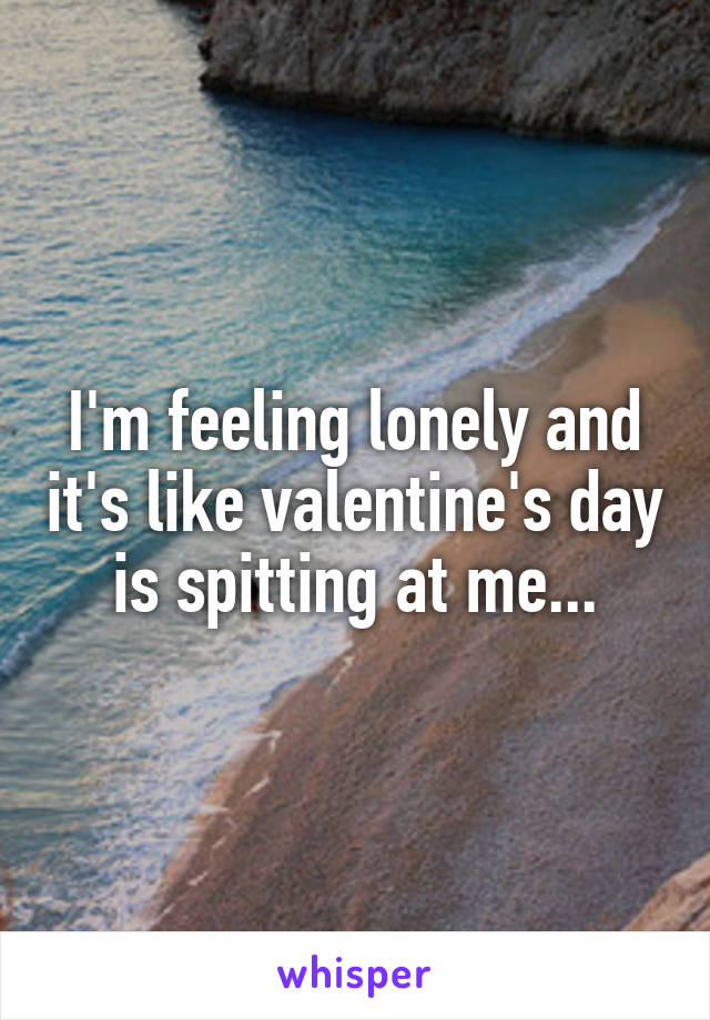 I'm feeling lonely and it's like valentine's day is spitting at me...