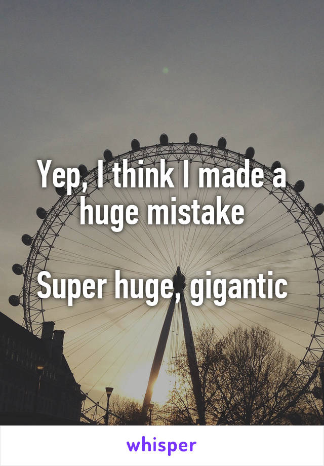 Yep, I think I made a huge mistake

Super huge, gigantic
