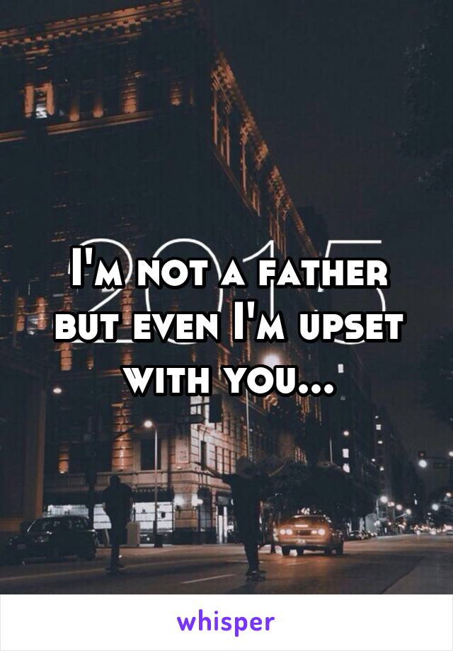 I'm not a father but even I'm upset with you...