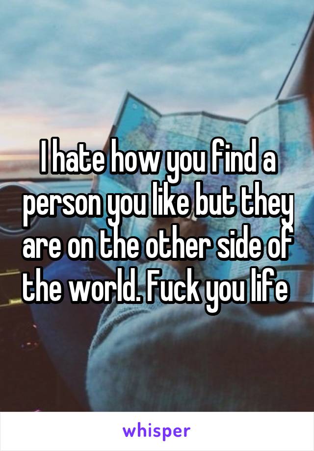 I hate how you find a person you like but they are on the other side of the world. Fuck you life 