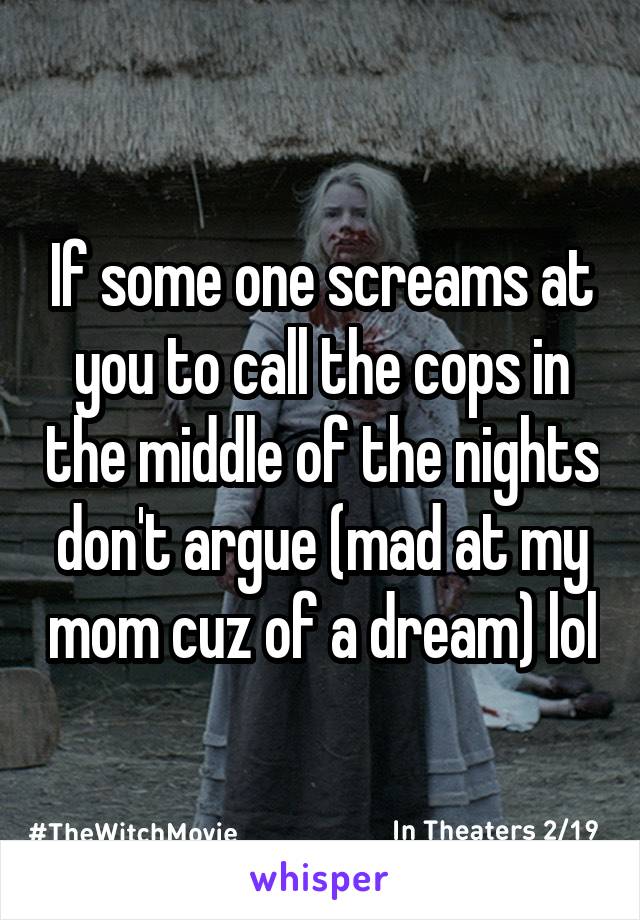 If some one screams at you to call the cops in the middle of the nights don't argue (mad at my mom cuz of a dream) lol
