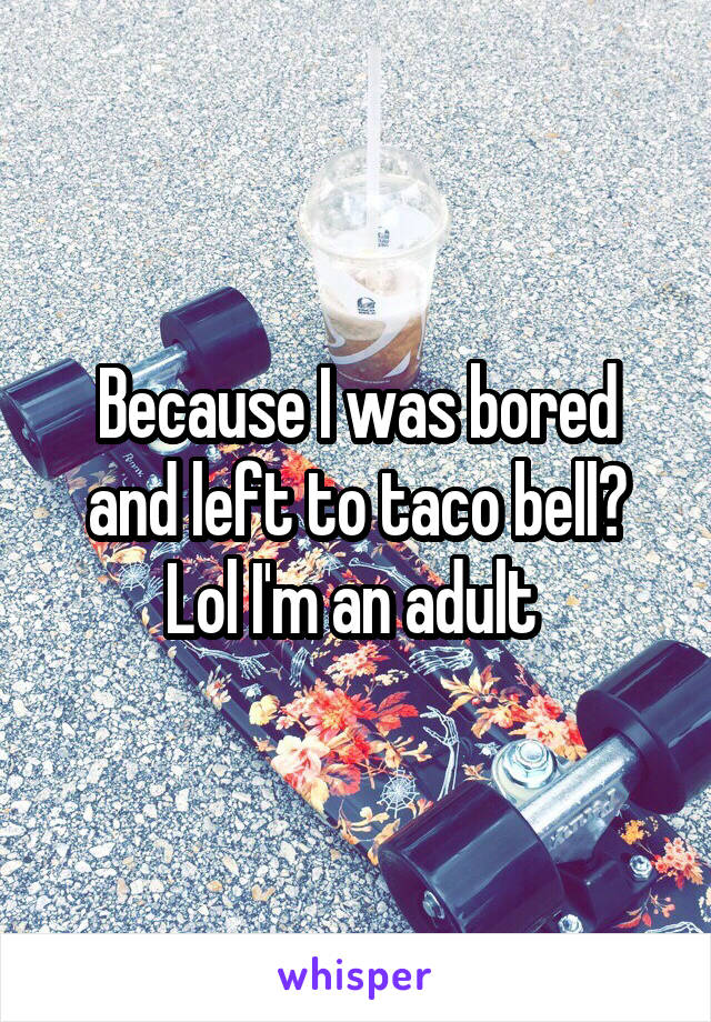 Because I was bored and left to taco bell? Lol I'm an adult 