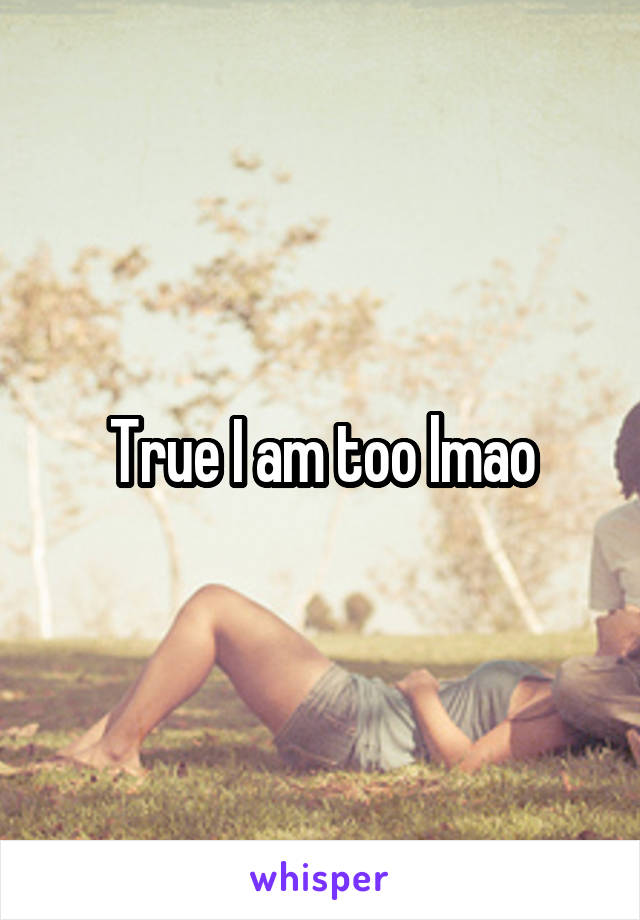 True I am too lmao