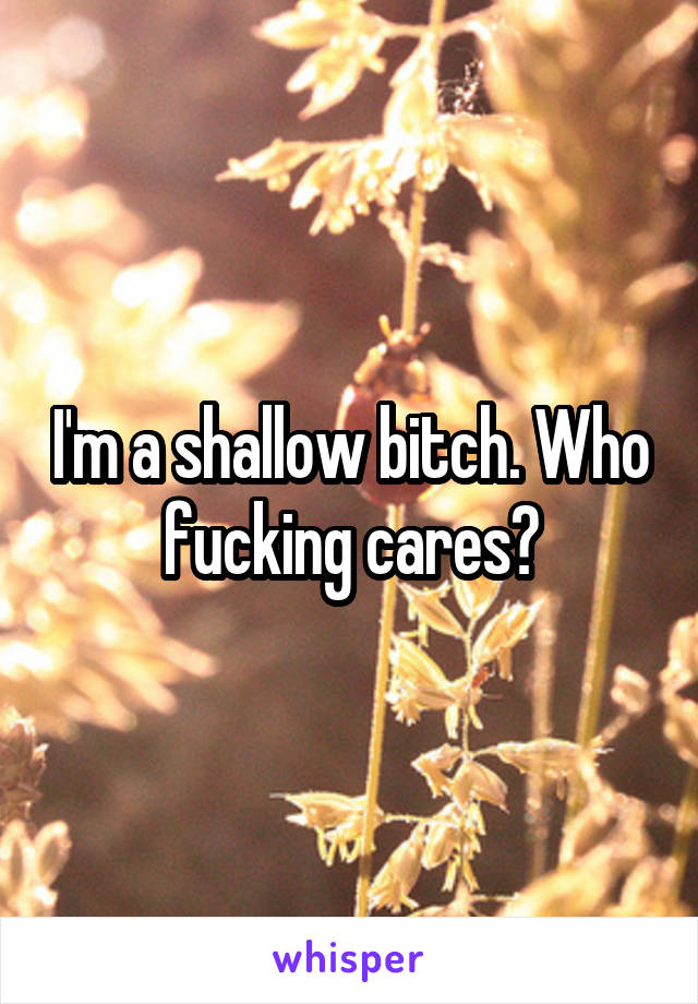 I'm a shallow bitch. Who fucking cares?