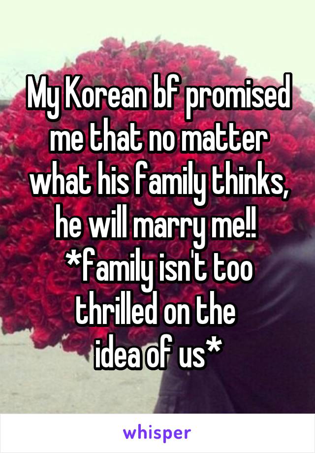 My Korean bf promised me that no matter what his family thinks, he will marry me!! 
*family isn't too thrilled on the 
idea of us*