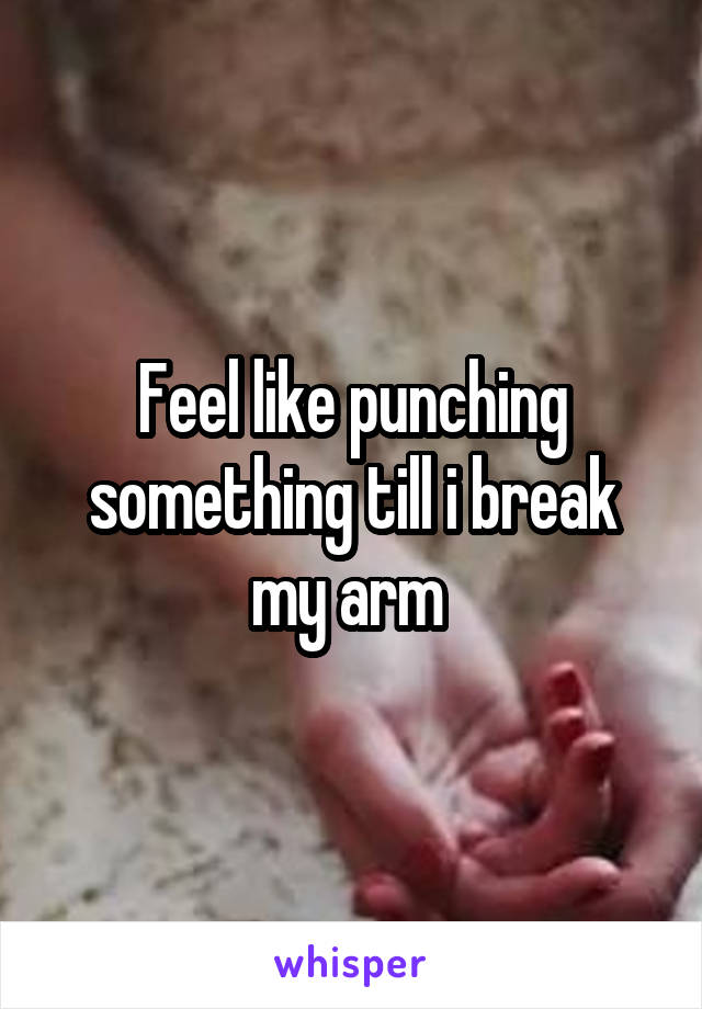 Feel like punching something till i break my arm 