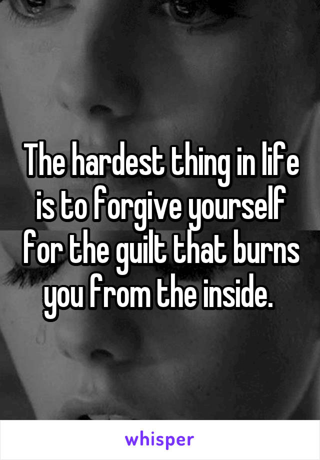 The hardest thing in life is to forgive yourself for the guilt that burns you from the inside. 