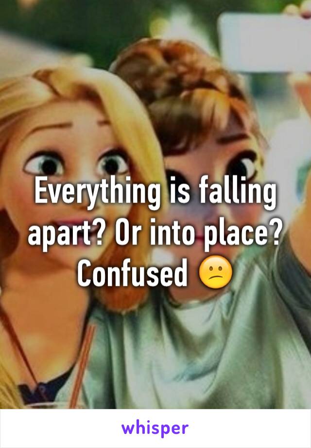 Everything is falling apart? Or into place? Confused 😕