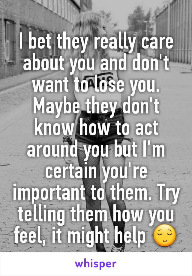 I bet they really care about you and don't want to lose you. Maybe they don't know how to act around you but I'm certain you're important to them. Try telling them how you feel, it might help 😌