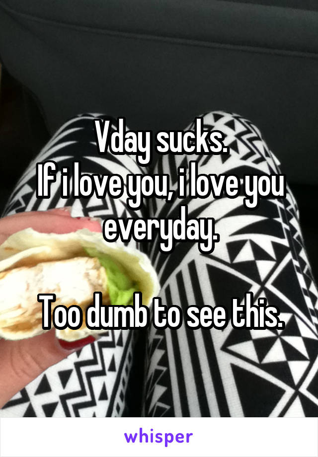 Vday sucks.
If i love you, i love you everyday.

Too dumb to see this.