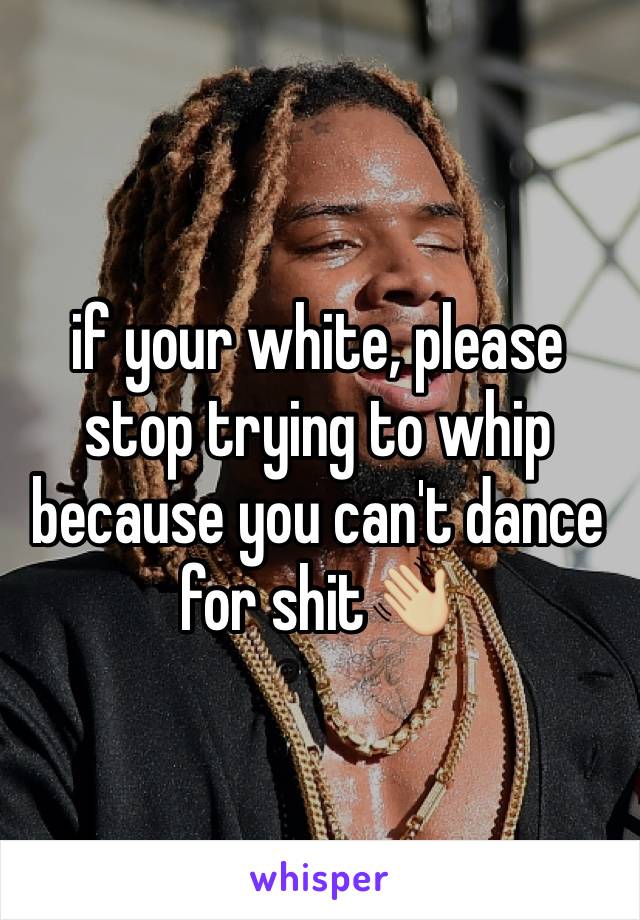 if your white, please stop trying to whip because you can't dance for shit👋🏼