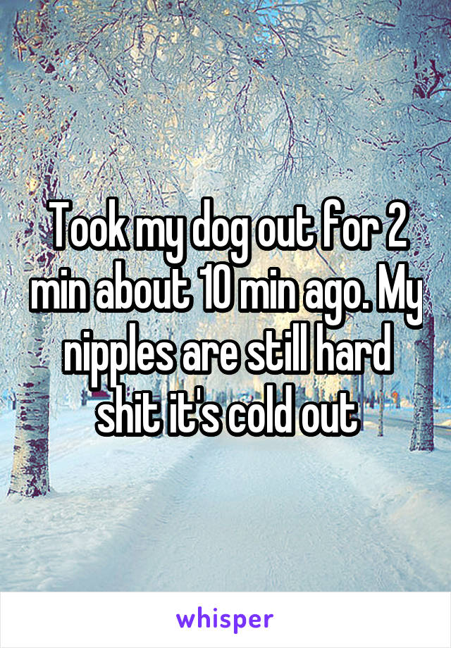 Took my dog out for 2 min about 10 min ago. My nipples are still hard shit it's cold out