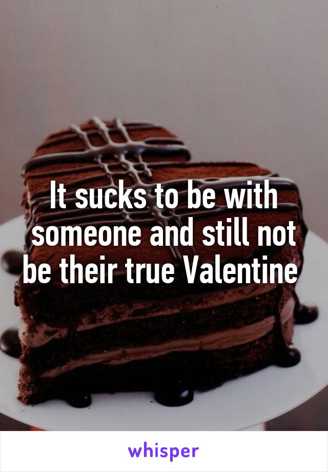 It sucks to be with someone and still not be their true Valentine 
