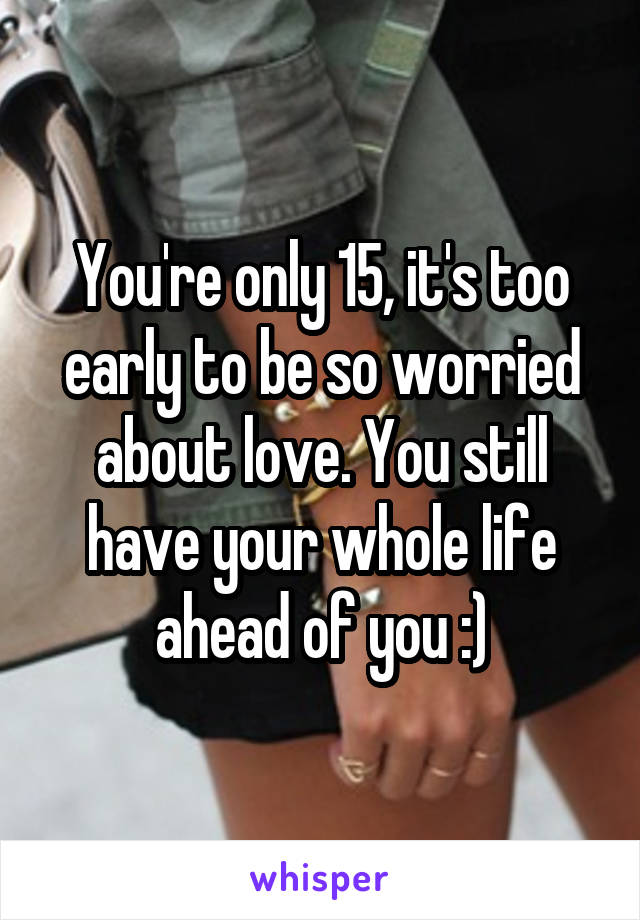 You're only 15, it's too early to be so worried about love. You still have your whole life ahead of you :)