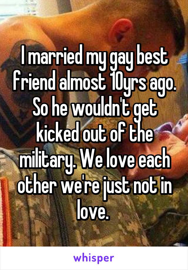 I married my gay best friend almost 10yrs ago. So he wouldn't get kicked out of the military. We love each other we're just not in love. 