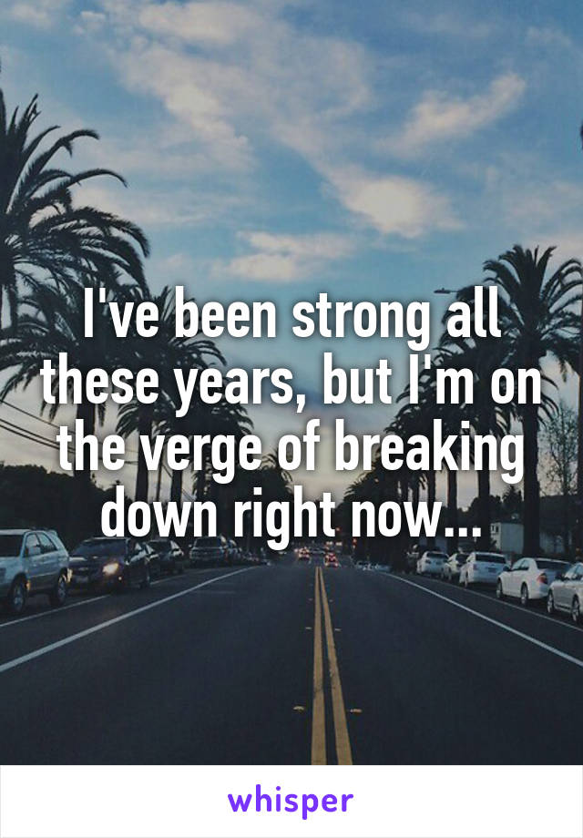 I've been strong all these years, but I'm on the verge of breaking down right now...