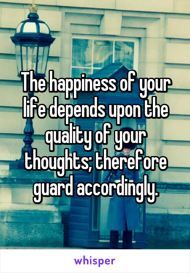 The happiness of your life depends upon the quality of your thoughts; therefore guard accordingly.