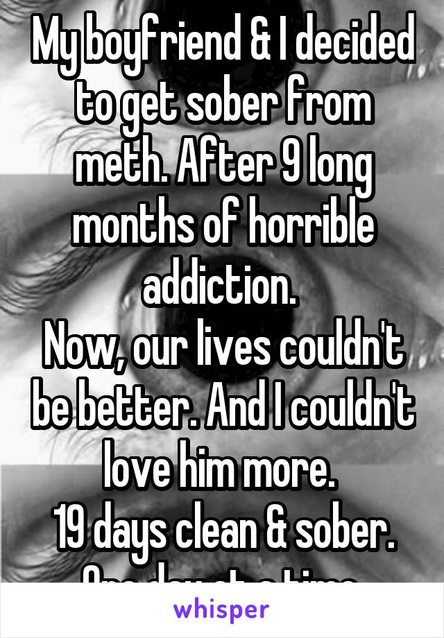My boyfriend & I decided to get sober from meth. After 9 long months of horrible addiction. 
Now, our lives couldn't be better. And I couldn't love him more. 
19 days clean & sober.
One day at a time.