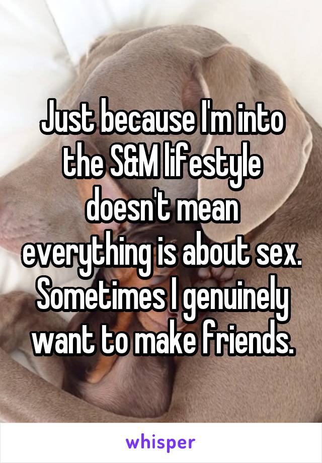 Just because I'm into the S&M lifestyle doesn't mean everything is about sex. Sometimes I genuinely want to make friends.