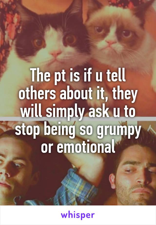 The pt is if u tell others about it, they will simply ask u to stop being so grumpy or emotional