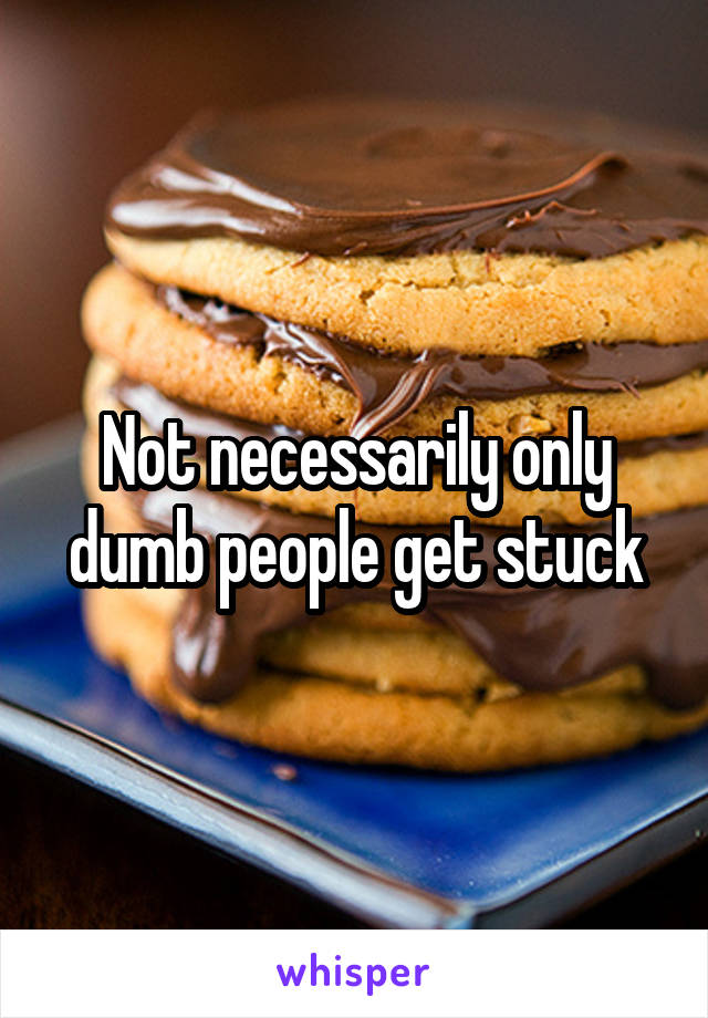Not necessarily only dumb people get stuck