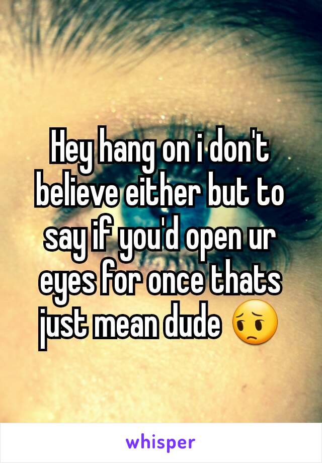 Hey hang on i don't believe either but to say if you'd open ur eyes for once thats just mean dude 😔
