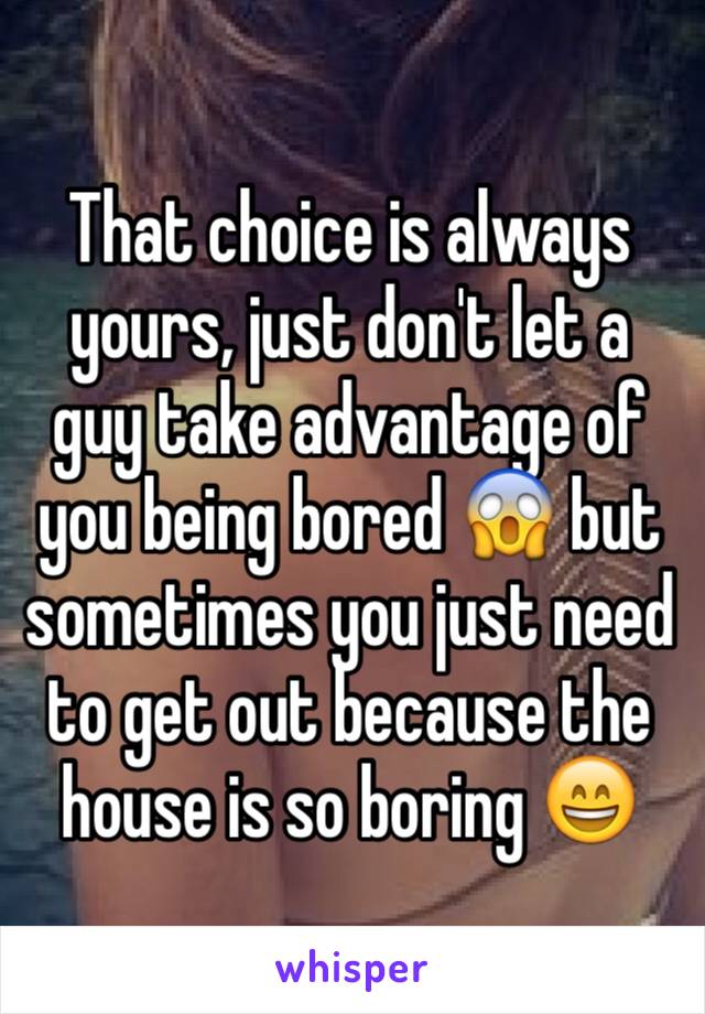 That choice is always yours, just don't let a guy take advantage of you being bored 😱 but sometimes you just need to get out because the house is so boring 😄