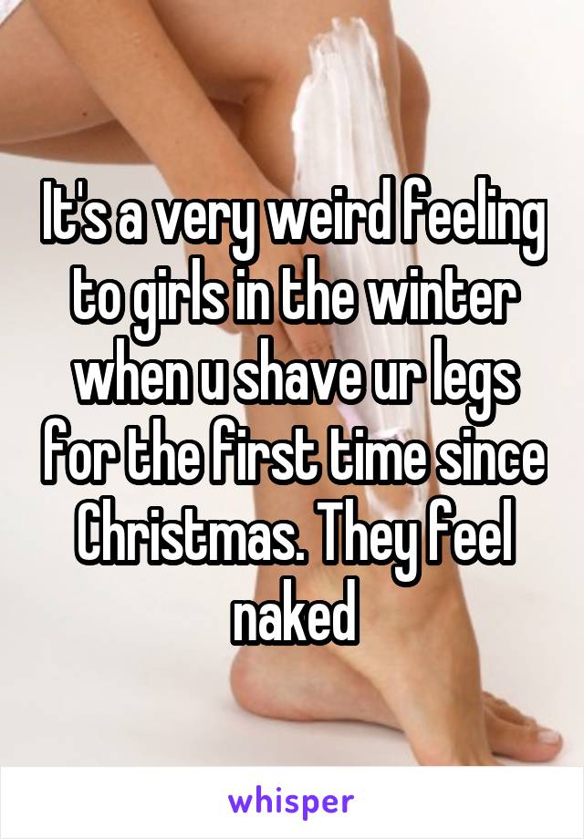 It's a very weird feeling to girls in the winter when u shave ur legs for the first time since Christmas. They feel naked