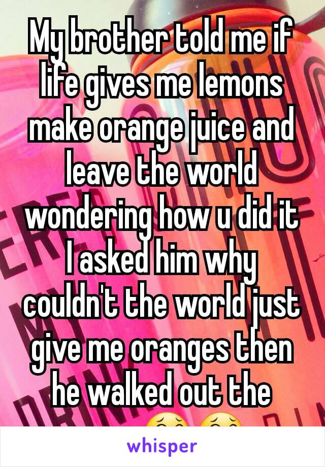 My brother told me if life gives me lemons make orange juice and leave the world wondering how u did it I asked him why couldn't the world just give me oranges then he walked out the room😂😂