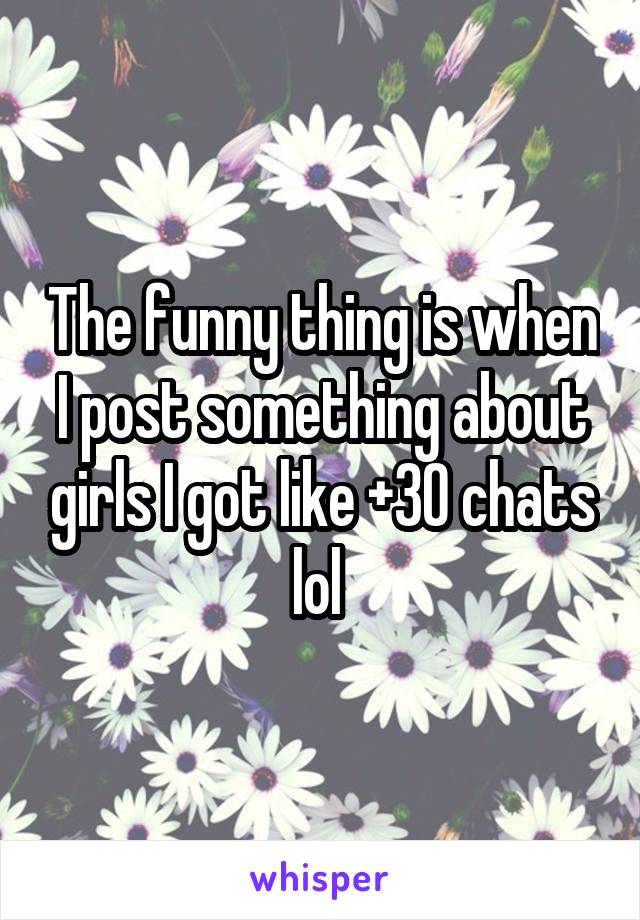 The funny thing is when I post something about girls I got like +30 chats lol 