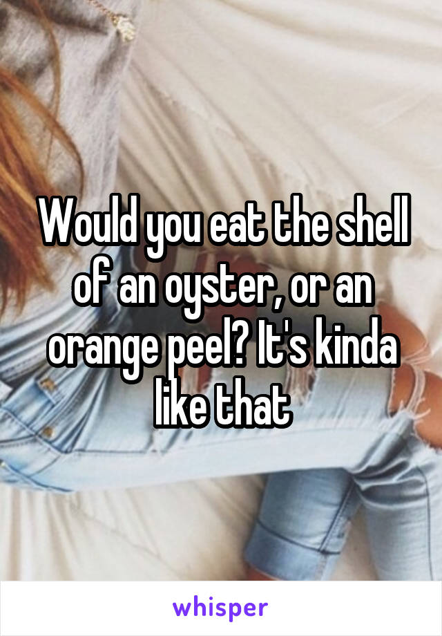 Would you eat the shell of an oyster, or an orange peel? It's kinda like that