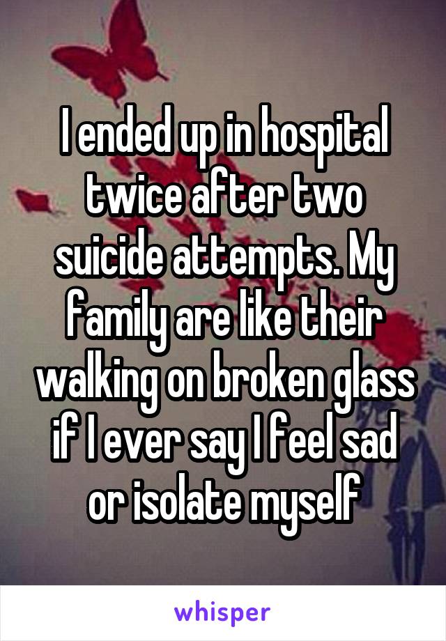 I ended up in hospital twice after two suicide attempts. My family are like their walking on broken glass if I ever say I feel sad or isolate myself