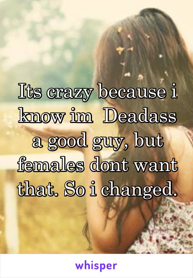 Its crazy because i know im  Deadass a good guy, but females dont want that. So i changed.