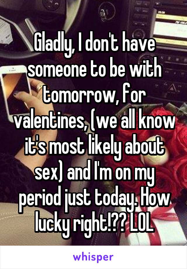 Gladly, I don't have someone to be with tomorrow, for valentines, (we all know it's most likely about sex) and I'm on my period just today. How lucky right!?? LOL