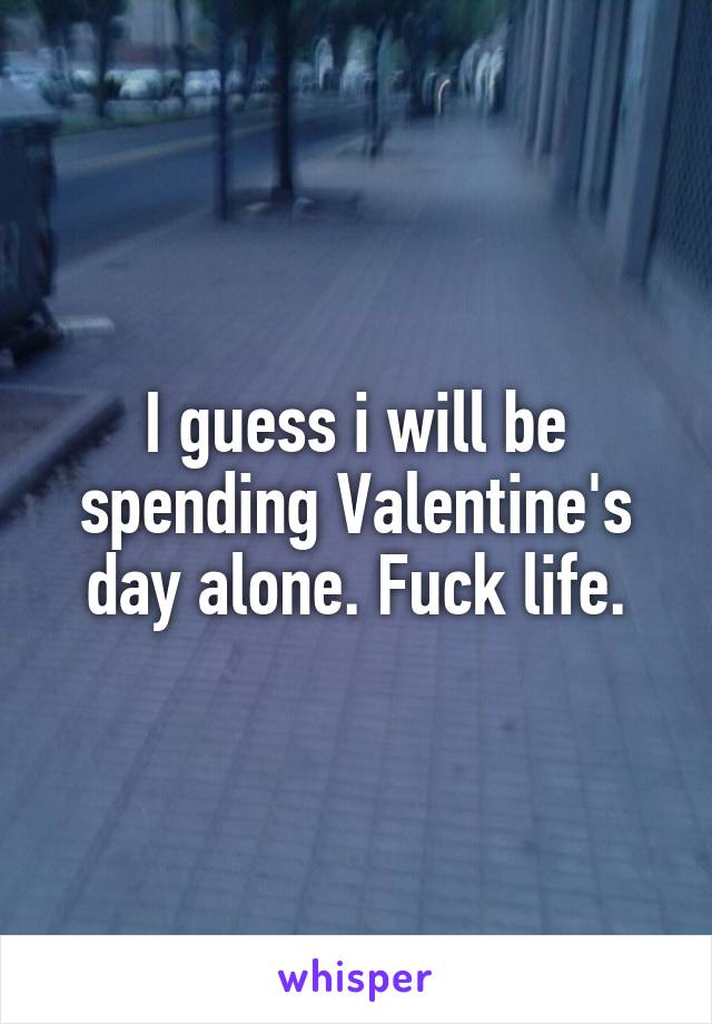 I guess i will be spending Valentine's day alone. Fuck life.