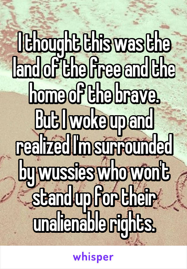 I thought this was the land of the free and the home of the brave.
But I woke up and realized I'm surrounded by wussies who won't stand up for their unalienable rights.