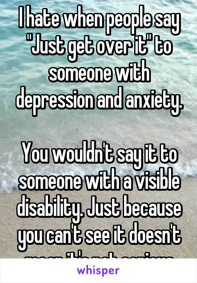 I hate when people say "Just get over it" to someone with depression and anxiety.

You wouldn't say it to someone with a visible disability. Just because you can't see it doesn't mean it's not serious