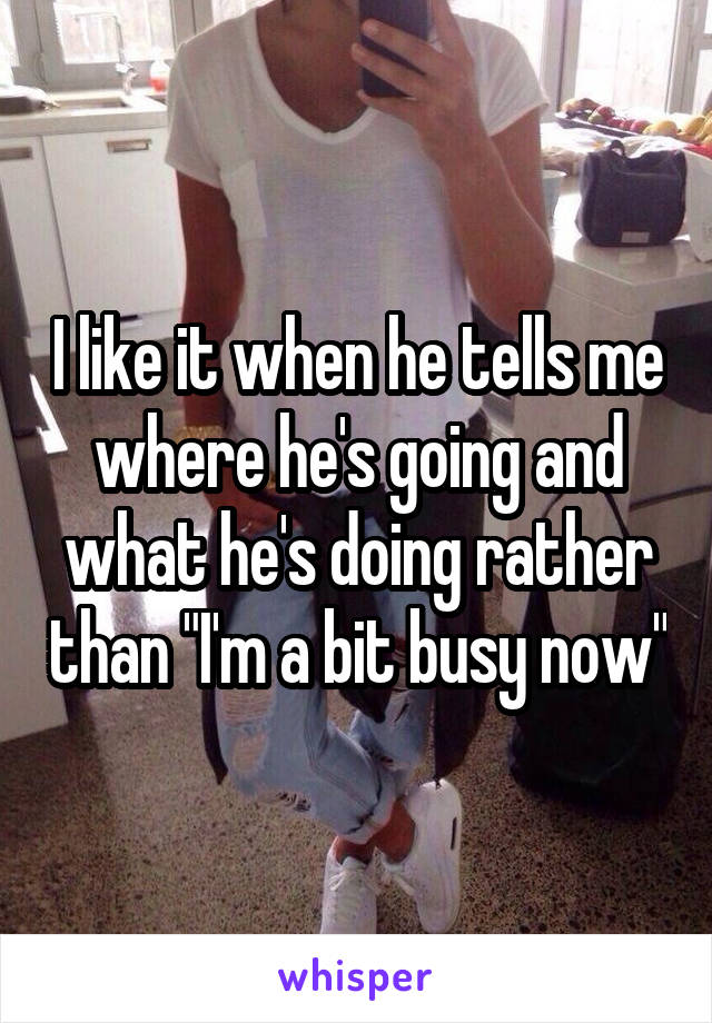 I like it when he tells me where he's going and what he's doing rather than "I'm a bit busy now"