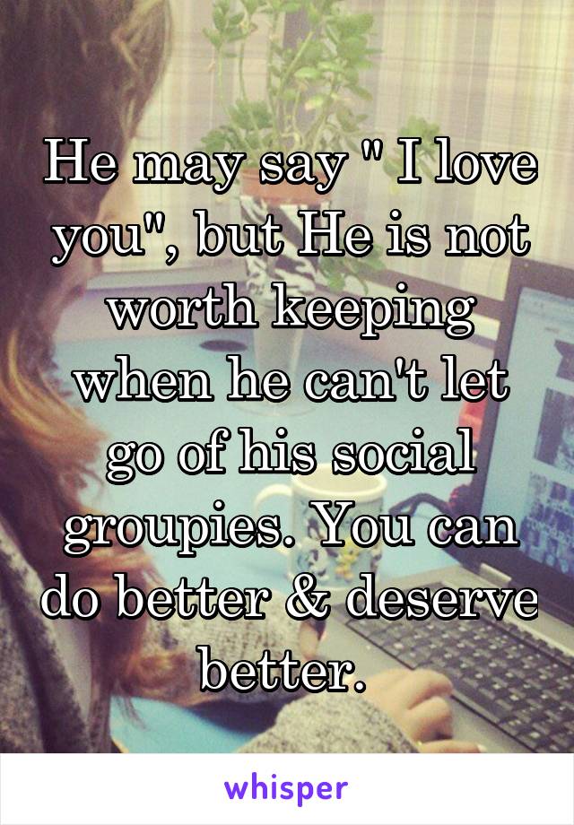 He may say " I love you", but He is not worth keeping when he can't let go of his social groupies. You can do better & deserve better. 
