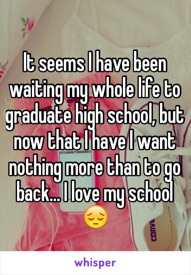It seems I have been waiting my whole life to graduate high school, but now that I have I want nothing more than to go back... I love my school 😔