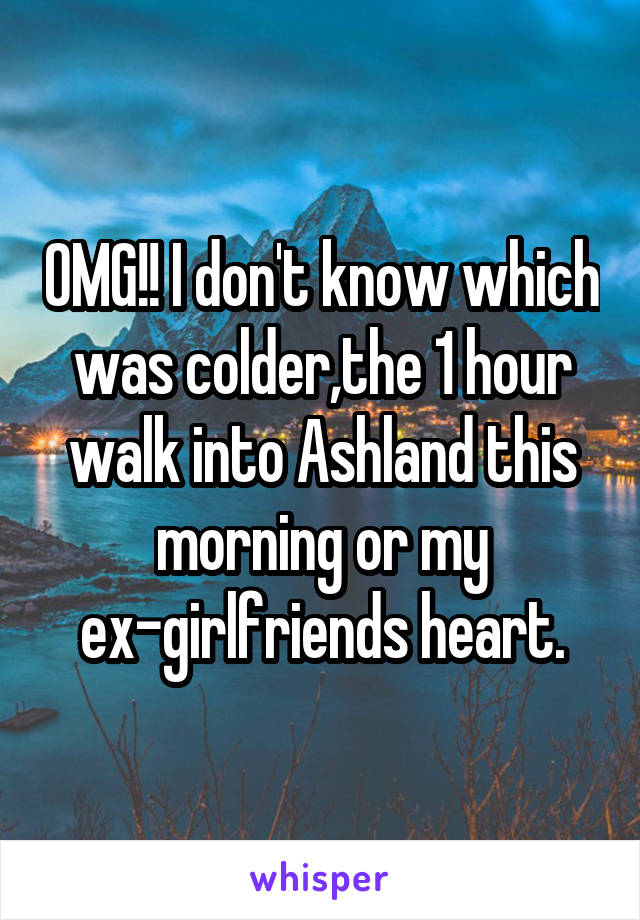 OMG!! I don't know which was colder,the 1 hour walk into Ashland this morning or my ex-girlfriends heart.