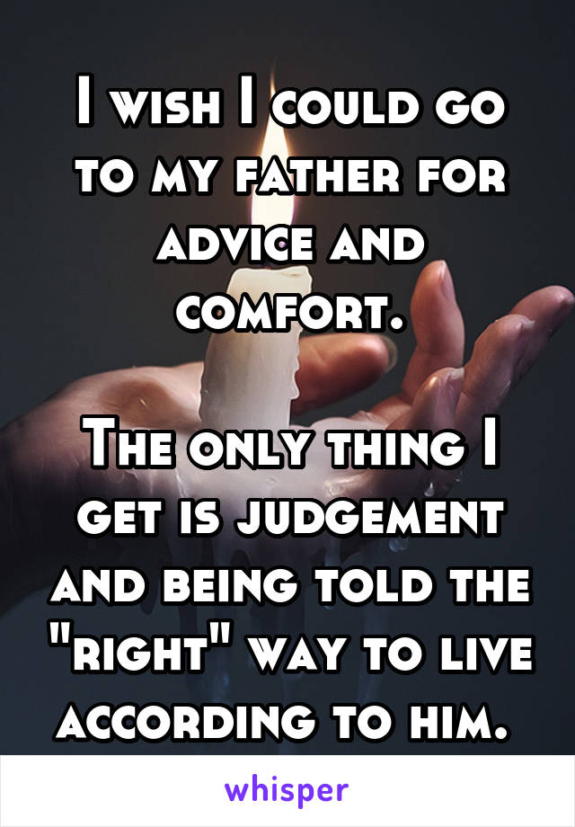 I wish I could go to my father for advice and comfort.

The only thing I get is judgement and being told the "right" way to live according to him. 